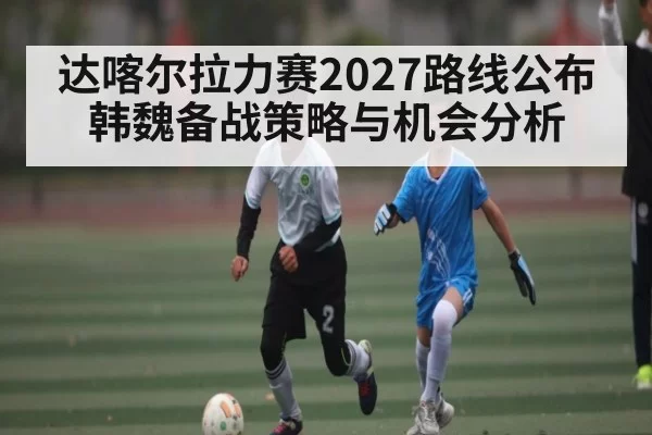 达喀尔拉力赛2027路线公布 韩魏备战策略与机会分析